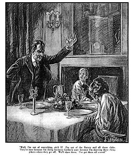 Well, I'm out of everything, ain't I? Cardan demanded. I'm out of the Rotary and all those clubs, ain't I? And what do I care? What's it to me, if they've all got a sour grouch against me? I know why -- they're sore because I'm doing business Cardan's way; because I'm showing these cheap pikers where they get off. Forget it! Forget them; we'll show them. I've got them all scared.